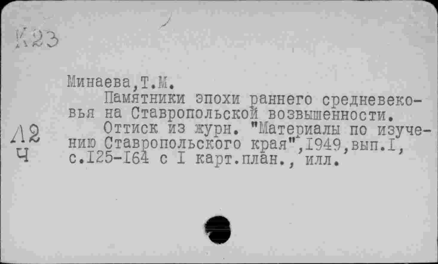 ﻿Оз
/12
ч
Минаева,Т.М.
Памятники эпохи раннего средневековья на Ставропольской возвышенности.
Оттиск из журн. "Материалы по изучению Ставропольского края",1949,вып.1, с.125-164 с I карт.план., илл.